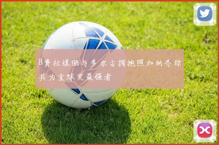 B费社媒晒与多尔古拥抱照加纳乔称其为金球奖最强者