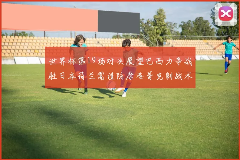 世界杯第19场对决展望巴西力争战胜日本荷兰需谨防摩洛哥克制战术