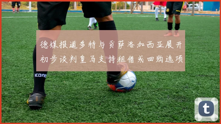 德媒报道多特与贡萨洛加西亚展开初步谈判皇马支持租借或回购选项