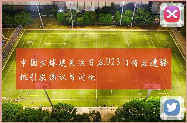 中国女球迷关注日本U23门将后遭骚扰引发热议与讨论