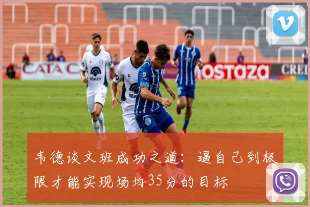 韦德谈文班成功之道：逼自己到极限才能实现场均35分的目标