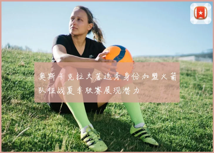 奥斯卡克拉夫落选秀身份加盟火箭队征战夏季联赛展现潜力