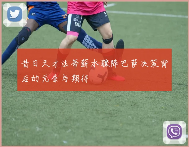 昔日天才法蒂薪水骤降巴萨决策背后的无奈与期待