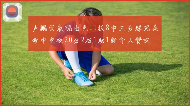 卢鹏羽表现出色11投8中三分球完美命中空砍20分2板1助1断令人赞叹