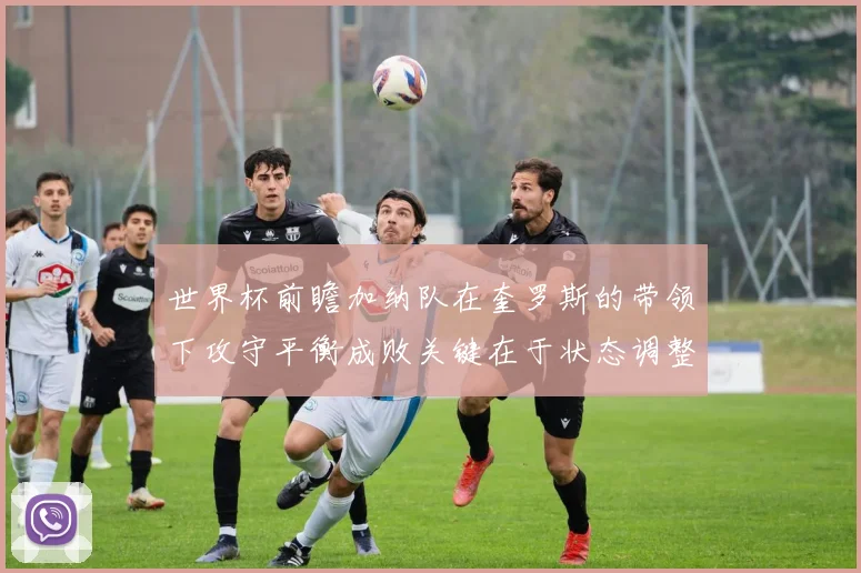 世界杯前瞻加纳队在奎罗斯的带领下攻守平衡成败关键在于状态调整