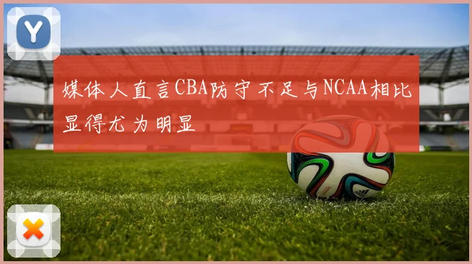 媒体人直言CBA防守不足与NCAA相比显得尤为明显