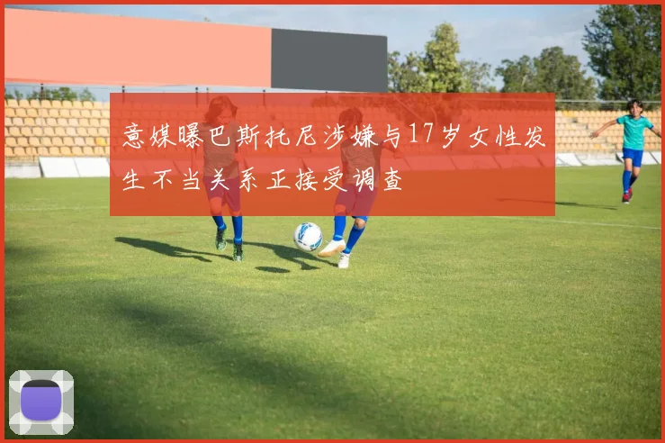 意媒曝巴斯托尼涉嫌与17岁女性发生不当关系正接受调查