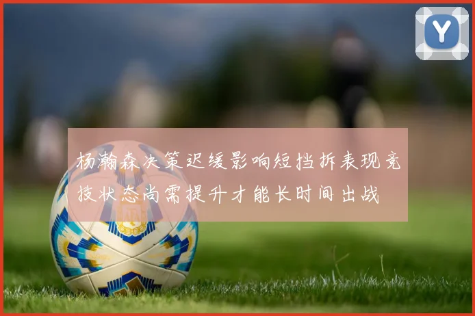 杨瀚森决策迟缓影响短挡拆表现竞技状态尚需提升才能长时间出战