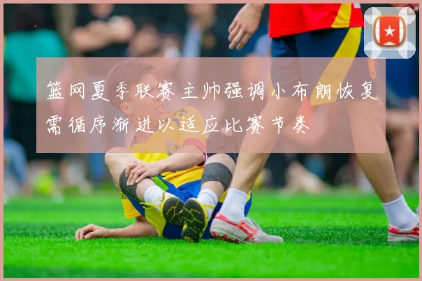篮网夏季联赛主帅强调小布朗恢复需循序渐进以适应比赛节奏