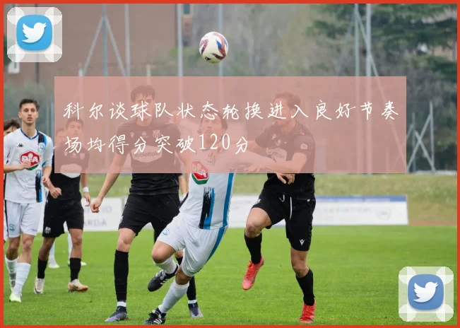 科尔谈球队状态轮换进入良好节奏场均得分突破120分