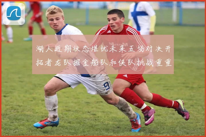 湖人近期状态堪忧未来五场对决开拓者龙队掘金船队和侠队挑战重重