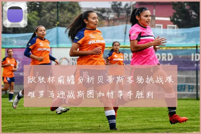 欧联杯前瞻分析贝蒂斯客场挑战艰难罗马迎战斯图加特争夺胜利