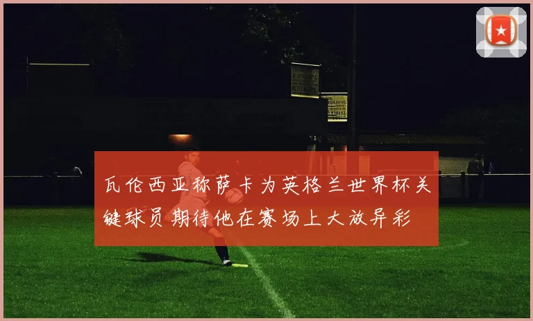 瓦伦西亚称萨卡为英格兰世界杯关键球员期待他在赛场上大放异彩
