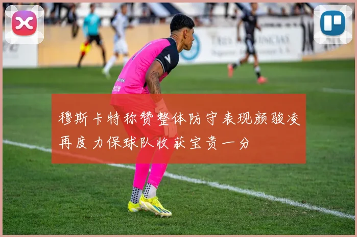 穆斯卡特称赞整体防守表现颜骏凌再度力保球队收获宝贵一分