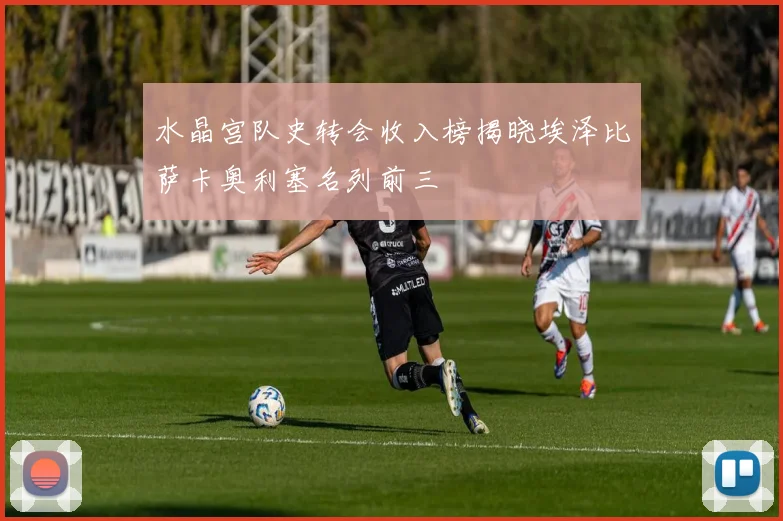 水晶宫队史转会收入榜揭晓埃泽比萨卡奥利塞名列前三