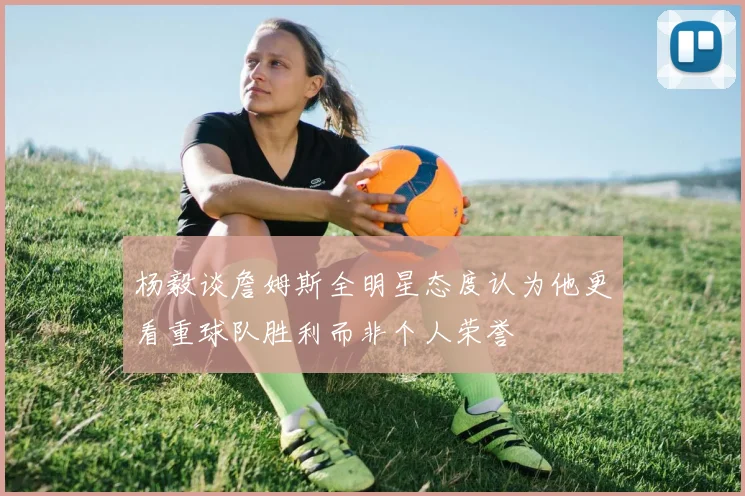 杨毅谈詹姆斯全明星态度认为他更看重球队胜利而非个人荣誉