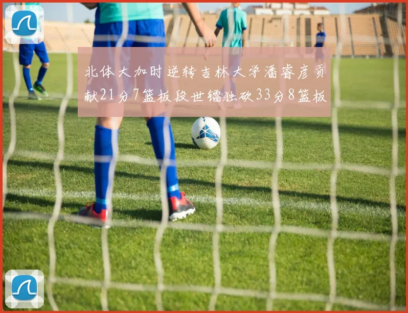 北体大加时逆转吉林大学潘睿彦贡献21分7篮板段世镭独砍33分8篮板表现抢眼