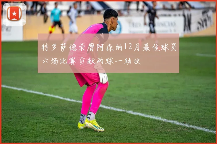 特罗萨德荣膺阿森纳12月最佳球员六场比赛贡献两球一助攻