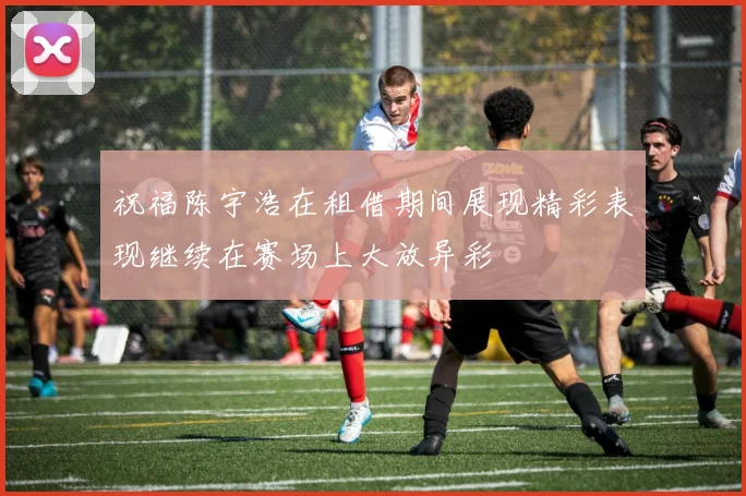 祝福陈宇浩在租借期间展现精彩表现继续在赛场上大放异彩