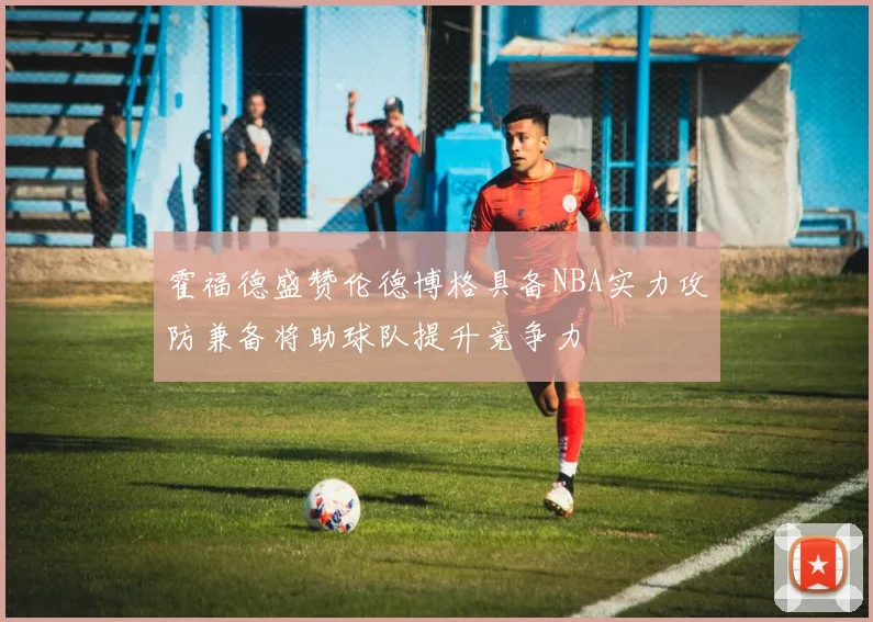 霍福德盛赞伦德博格具备NBA实力攻防兼备将助球队提升竞争力