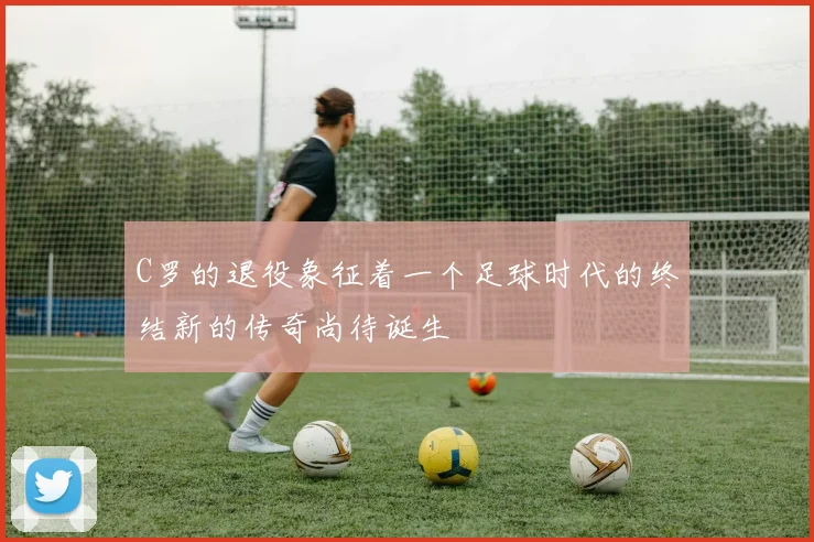 C罗的退役象征着一个足球时代的终结新的传奇尚待诞生