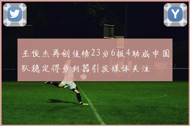王俊杰再创佳绩23分6板4助成中国队稳定得分利器引发媒体关注