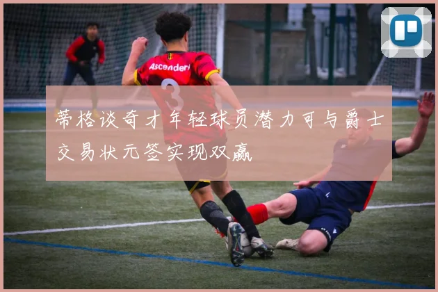 蒂格谈奇才年轻球员潜力可与爵士交易状元签实现双赢