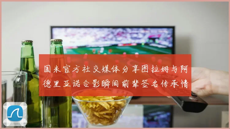 国米官方社交媒体分享图拉姆与阿德里亚诺合影瞬间前辈签名传承情怀
