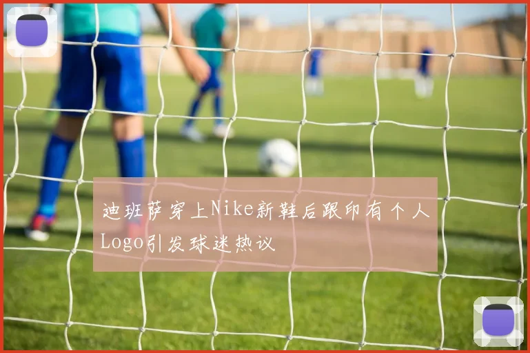 迪班萨穿上Nike新鞋后跟印有个人Logo引发球迷热议