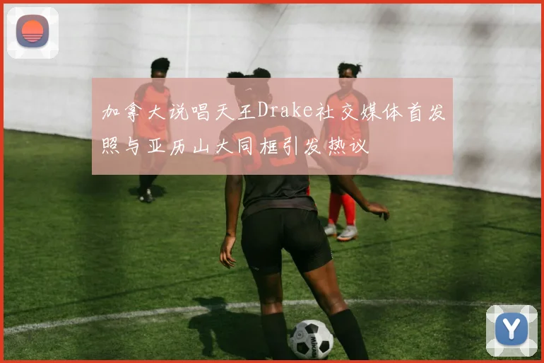 加拿大说唱天王Drake社交媒体首发照与亚历山大同框引发热议