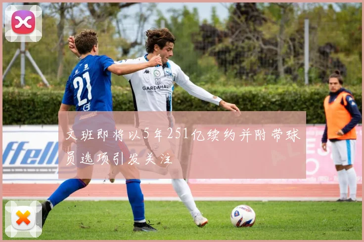 文班即将以5年251亿续约并附带球员选项引发关注